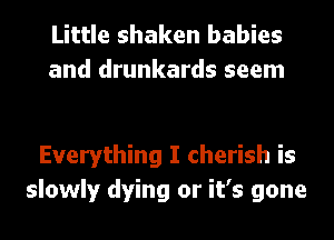 Little shaken babies
and drunkards seem

Everything I cherish is
slowly dying or it's gone