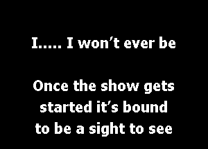 I ..... I won't ever be

Once the show gets
started it's bound
to be a sight to see