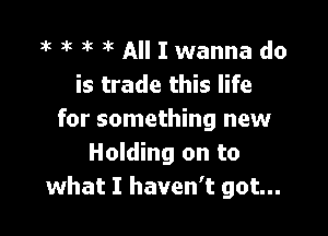 3k at )k x All I wanna do
is trade this life

for something new
Holding on to
what I haven't got...