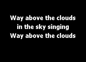 Way above the clouds
in the sky singing

Way above the clouds