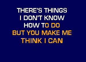 THERES THINGS
I DON'T KNOW
HOW TO DO
BUT YOU MAKE ME

THINK I CAN