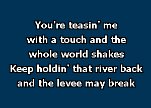 You're teasin' me
with a touch and the
whole world shakes
Keep holdin' that river back
and the levee may break