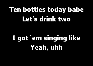 Ten bottles today babe
Let's drink two

I got em singing like
Yeah, uhh