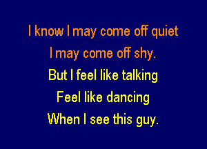 I know I may come oIT quiet
I may come off shy.

But I feel like talking
Feel like dancing
When I see this guy.