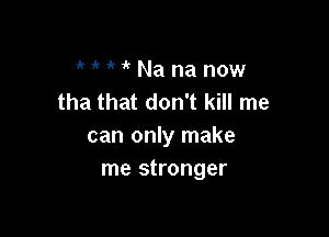 1' it if 1 Na na now
tha that don't kill me

can only make
me stronger