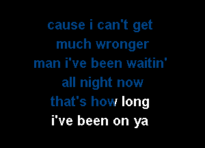 cause i can't get
much wronger
man i've been waitin'

all night now
that's how long
i've been on ya