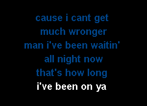 cause i cant get
much wronger
man i've been waitin'

all night now
that's how long
i've been on ya