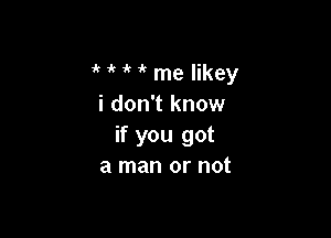 1' ' 1' me Iikey
i don't know

if you got
a man or not