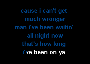 cause i can't get
much wronger
man i've been waitin'

all night now
that's how long
i've been on ya