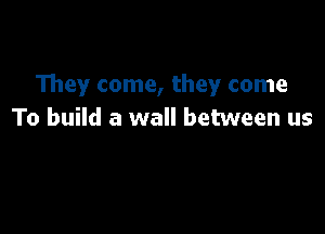 They come, they come

To build a wall between us