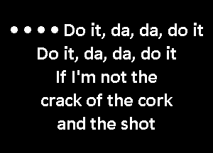 o o o 0 Do it, da, da, do it
Do it, da, da, do it

If I'm not the
crack of the cork
and the shot