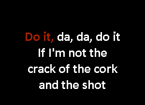 Do it, da, da, do it

If I'm not the
crack of the cork
and the shot