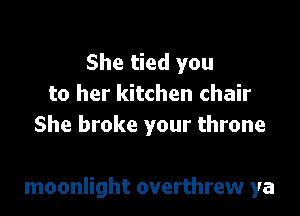 She tied you
to her kitchen chair
She broke your throne

moonlight overthrew ya