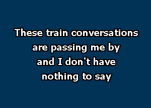 These train conversations
are passing me by
and I don't have

nothing to say