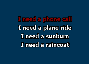 I need a plane ride

I need a sunburn
I need a raincoat