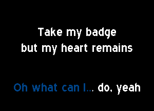 Take my badge
but my heart remains

on what can I... do. yeah
