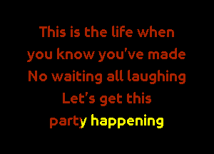 This is the life when
you know you've made

No waiting all laughing
Let's get this
party happening