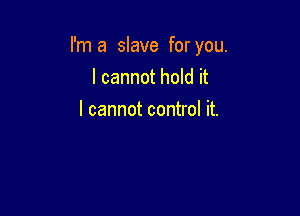 I'm a slave for you.

I cannot hold it
I cannot control it.