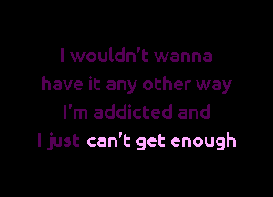 I wouldn't wanna
have it any other way

I'm addicted and
ljust can't get enough