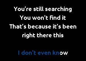 You're still searching
You won't Find it
That's because it's been
right there this

I don't even know I