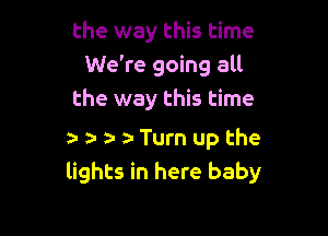 the way this time
We're going all
the way this time

a- r ta- ta Turn up the
lights in here baby