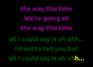 the way this time
We're going all

the way this time

all I could say is oh ohh...

I tried to tell you but
all I could say is oh ohh...