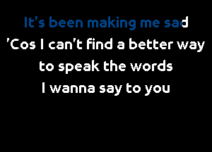 It's been making me sad
'Cos I can't find a better way
to speak the words
I wanna say to you