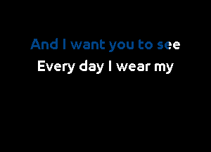 And I want you to see
Every day I wear my