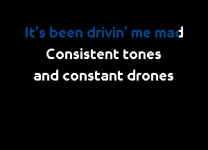 It's been drivin' me mad
Consistent tones

and constant drones
