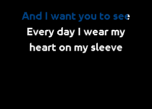 And I want you to see
Every day I wear my
heart on my sleeve