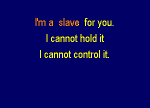 I'm a slave for you.

I cannot hold it
I cannot control it.