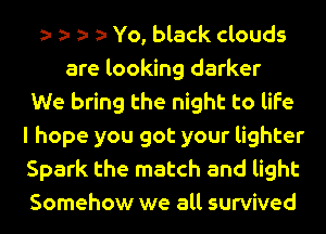 Yo, black clouds
are looking darker
We bring the night to life
I hope you got your lighter
Spark the match and light
Somehow we all survived
