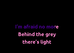 I'm afraid no more
Behind the grey
there's light
