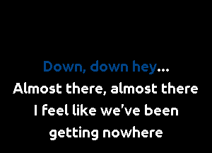 Down, down hey...

Almost there, almost there
I feel like we've been
getting nowhere