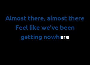 Almost there, almost there
Feel like we've been

getting nowhere