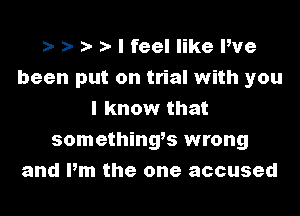 i- i- i- t- I feel like We
been put on trial with you
I know that
somethingts wrong
and Pm the one accused