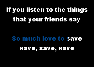 If you listen to the things
that your friends say

So much love to save
save,save,save