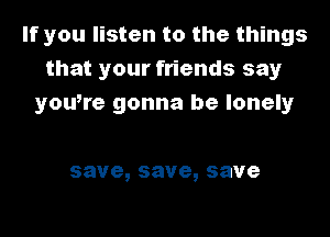 If you listen to the things
that your friends say
youtre gonna be lonely

save,save,save