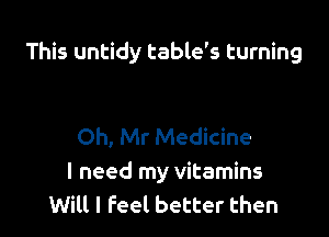 This untidy table's turning

Oh, Mr Medicine
I need my vitamins
Will I feel better then