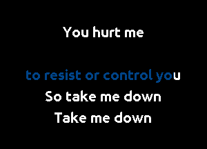 You hurt me

to resist or control you
So take me down
Take me down