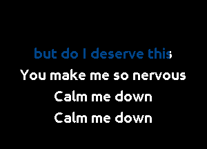 but do I deserve this

You make me so nervous
Calm me down
Calm me down