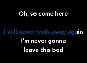 Oh, so come here

I will never walk away again
I'm never gonna
leave this bed