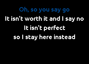 Oh, so you say go
It isn't worth it and I say no
It isn't perfect

so I stay here instead