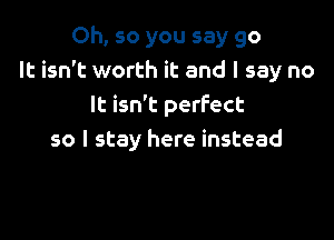 Oh, so you say go
It isn't worth it and I say no
It isn't perfect

so I stay here instead