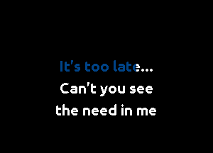 It's too late...

Can't you see
the need in me