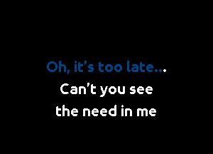 Oh, it's too late...

Can't you see
the need in me