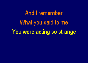 And I remember
What you said to me

You were acting so strange