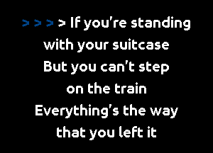 a- a- za- a- IF you're standing
with your suitcase
But you can't step

on the train
Everything's the way
that you left it