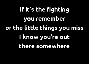 IF it's the fighting
you remember
or the little things you miss

I know you're out
there somewhere