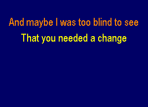 And maybe I was too blind to see
That you needed a change